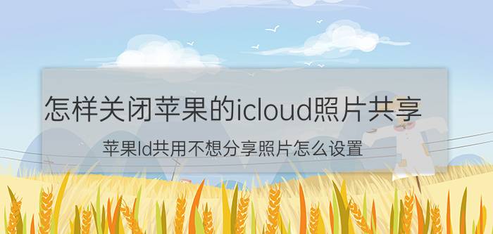 怎样关闭苹果的icloud照片共享 苹果ld共用不想分享照片怎么设置？